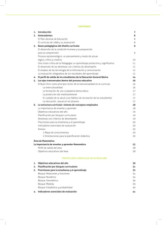 1.	 Introducción 									 7
2.	 Antecedentes								 8
El Plan decenal de Educación						 8
El currículo de 1996 y su evaluación					 8
3.	 Bases pedagógicas del diseño curricular					 9
El desarrollo de la condición humana y la preparación
para la comprensión							 9
Proceso epistemológico: un pensamiento y modo de actuar
lógico, crítico y creativo							 10
Una visión crítica de la Pedagogía: un aprendizaje productivo y significativo		 11
El desarrollo de las destrezas con criterios de desempeño		 11
El empleo de las tecnología de la información y comunicación		 12
La evaluación integradora de los resultados del aprendizaje		 12
4.	 El perfil de salida de los estudiantes de la Educación General Básica	 	 14
5.	 Los ejes transversales dentro del proceso educativo				 16
El Buen Vivir como principio rector de la transversalidad en el currículo	 16
	 La interculturalidad							 16
	 La formación de una ciudadanía democrática				 17
	 La protección del medioambiente					 17
	 El cuidado de la salud y los hábitos de recreación de los estudiantes	 17
	 La educación sexual en los jóvenes					 17
6.	 La estructura curricular: sistema de conceptos empleados			 18
La importancia de enseñar y aprender					 18
Objetivos educativos del año						 19
Planificación por bloques curriculares					 19
Destrezas con criterios de desempeño					 19
Precisiones para la enseñanza y el aprendizaje				 20
Indicadores esenciales de evaluación					 20
Anexos									 20
	 1 Mapa de conocimientos						 20
	 2 Orientaciones para la planificación didáctica	 20
Área de Matemática
La importancia de enseñar y aprender Matemática		 23
Perfil de salida del área		 28
Objetivos educativos del área		 28
PROYECCIÓN CURRICULAR DE OCTAVO AÑO
1.	 Objetivos educativos del año	 30
2.	 Planificación por bloques curriculares	 31
3.	 Precisiones para la enseñanza y el aprendizaje			 33
Bloque: Relaciones y funciones		 34
Bloque: Numérico		 34
Bloque: Geométrico		 36
Bloque: Medida		 39
Bloque: Estadística y probabilidad		 40
4.	 Indicadores esenciales de evaluación		 41
CONTENIDO
 