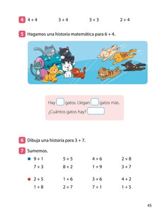 Hay gatos. Llegan gatos más.
¿Cuántos gatos hay?
4 	
5 	 Hagamos una historia matemática para 6 + 4.
6 	 Dibuja una historia para 3 + 7.
7 	Sumemos.
	
4 + 4 3 + 4 3 + 3 2 + 4
9 + 1
7 + 3
5 + 5
8 + 2
4 + 6
1 + 9
2 + 8
3 + 7
2 + 5
1 + 8
1 + 6
2 + 7
3 + 6
7 + 1
4 + 2
1 + 5
45
 