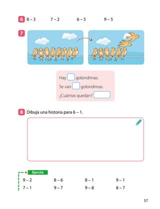 6 	 8 – 3	 7 – 2	 6 – 5	 9 – 5
7 	
Hay golondrinas.
Se van golondrinas.
¿Cuántas quedan?
8 	 Dibuja una historia para 6 – 1.
Ejercita
9 – 2
7 – 1
8 – 6
9 – 7
8 – 1
9 – 8
9 – 1
8 – 7
57
 