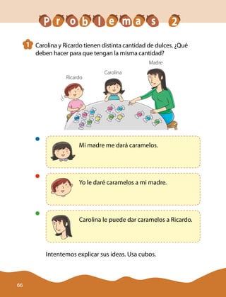 1 	 Carolina y Ricardo tienen distinta cantidad de dulces. ¿Qué
deben hacer para que tengan la misma cantidad?
Madre
Carolina
Ricardo
	
Mi madre me dará caramelos.
	
Yo le daré caramelos a mi madre.
	
Carolina le puede dar caramelos a Ricardo.
Intentemos explicar sus ideas. Usa cubos.
P r b m sa 2eo l
66
 