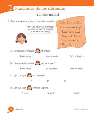 Módulo
Números y operaciones
Función ordinal
1. Observa la siguiente imagen y encierra tu respuesta.
a. ¿Qué actividad realizará en 2º lugar?
Hacer tareas Hacer gimnasia Ordenar la pieza
b. ¿Qué actividad realizará en cuarto lugar?
Hacer tareas Ver televisión Leer un cuento
c. ¿En qué lugar verá televisión?
1º 5º 6º
d. ¿En qué lugar ordenará su pieza?
Primero Segundo Tercero
_dieciocho
Funciones de los números
2
Lista _de _actividades
• O_rdenar mi _pieza
• Hacer _gimnasia
• Hacer mis _tareas
• Leer _un _cuento
• V_er _televisión
Hice una lista de las actividades
que realizaré, ordenadas desde
el primer al quinto lugar.
18
Unidad_2.indd 18 10-05-13 11:00
 