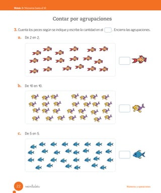 Números y operaciones
veintidós
Contar por agrupaciones
3. Cuenta los peces según se indique y escribe la cantidad en el . Encierra las agrupaciones.
a. De 2 en 2.
b. De 10 en 10.
c. De 5 en 5.
Módulo 3 / Números hasta el 50
22
Unidad_2.indd 22 10-05-13 11:00
 