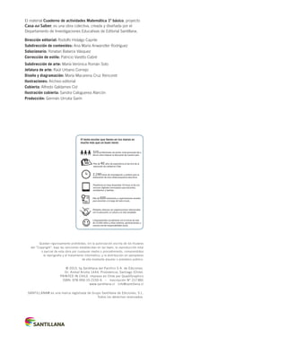 El material Cuaderno de actividades Matemática 1º básico, proyecto
Casa del Saber, es una obra colectiva, creada y diseñada por el
Departamento de Investigaciones Educativas de Editorial Santillana.
Dirección editorial: Rodolfo Hidalgo Caprile
Subdirección de contenidos: Ana María Anwandter Rodríguez
Solucionario: Yonatan Batarce Vásquez
Corrección de estilo: Patricio Varetto Cabré
Subdirección de arte: María Verónica Román Soto
Jefatura de arte: Raúl Urbano Cornejo
Diseño y diagramación: María Macarena Cruz Rencoret
Ilustraciones: Archivo editorial
Cubierta: Alfredo Galdames Cid
Ilustración cubierta: Sandra Caloguerea Alarcón
Producción: Germán Urrutia Garín
Quedan rigurosamente prohibidas, sin la autorización escrita de los titulares
del “Copyright”, bajo las sanciones establecidas en las leyes, la reproducción total
o parcial de esta obra por cualquier medio o procedimiento, comprendidos
la reprografía y el tratamiento informático, y la distribución en ejemplares
de ella mediante alquiler o préstamo público.
© 2013, by Santillana del Pacífico S.A. de Ediciones.
Dr. Aníbal Ariztía 1444, Providencia, Santiago (Chile).
PRINTED IN CHILE. Impreso en Chile por Quad/Graphics
ISBN: 978-956-15-2150-6 – Inscripción N° 217.891
www.santillana.cl info@santillana.cl
SANTILLANA® es una marca registrada de Grupo Santillana de Ediciones, S.L.
Todos los derechos reservados.
El texto escolar que tienes en tus manos es
mucho más que un buen texto:
Plataforma en línea disponible 24 horas al día con
recursos digitales innovadores para docentes,
estudiantes y familias.
2.240 horas de investigación y análisis para la
elaboración de esta sólida propuesta educativa.
Más de 40 años de experiencia al servicio de la
educación de calidad en Chile.
320 profesionales de primer nivel pensando día a
día en cómo mejorar la educación de nuestro país.
Múltiples alianzas con organizaciones relacionadas
con la educación, la cultura y la vida saludable.
Más de 600 seminarios y capacitaciones anuales
para docentes a lo largo de todo el país.
Comprometidos socialmente con el futuro de más
de 25.000 niños y niñas chilenos, pertenecientes a
nuestra red de responsabilidad social.
INDICE MAT1º-CUAD.indd 2 10-05-13 11:11
 