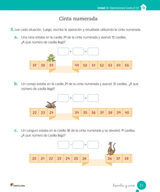 _treinta y _uno
Unidad 3 / Operaciones hasta el 50
37 38 39 49 50 51 52 53 54 55
36 37 38
20 21 22 23 24 25 26
Cinta numerada
3. Lee cada situación. Luego, escribe la operación y resuélvela utilizando la cinta numerada.
a. Una rana estaba en la casilla 39 de la cinta numerada y avanzó 13 casillas.
¿A qué número de casilla llegó?
+ =
b. Un conejo estaba en la casilla 24 de la cinta numerada y avanzó 12 casillas. ¿A qué
número de casilla llegó?
+ =
c. Un canguro estaba en la casilla 36 de la cinta numerada y se devolvió 11 casillas.
¿A qué número de casilla llegó?
– =
22 23 24 34 35 36 37 38 39 40
31
Unidad_3.indd 31 10-05-13 11:01
 