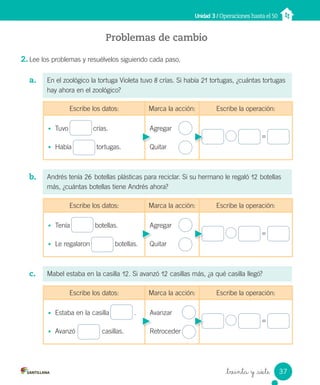 _treinta y _siete
Problemas de cambio
2. Lee los problemas y resuélvelos siguiendo cada paso.
a.
b.
c.
Unidad 3 / Operaciones hasta el 50
En el zoológico la tortuga Violeta tuvo 8 crías. Si había 21 tortugas, ¿cuántas tortugas
hay ahora en el zoológico?
Andrés tenía 26 botellas plásticas para reciclar. Si su hermano le regaló 12 botellas
más, ¿cuántas botellas tiene Andrés ahora?
Mabel estaba en la casilla 12. Si avanzó 12 casillas más, ¿a qué casilla llegó?
Escribe los datos: Marca la acción: Escribe la operación:
• Tuvo crías.
• Había tortugas.
Agregar
Quitar
=
Escribe los datos: Marca la acción: Escribe la operación:
• Tenía botellas.
• Le regalaron botellas.
Agregar
Quitar
=
Escribe los datos: Marca la acción: Escribe la operación:
• Estaba en la casilla .
• Avanzó casillas.
Avanzar
Retroceder
=
37
Unidad_3.indd 37 10-05-13 11:01
 