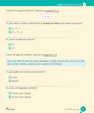 _cuarenta y _uno
A partir de la siguiente operación, responde las preguntas 5 y 6.
5. ¿Qué adición muestra la utilización de la estrategia de dobles para resolver la operación?
A 8 + 8 + 1
B 11 + 11 + 5
6. ¿Cuál es la suma de la adición?
A 17
B 27
A partir del siguiente problema, responde las preguntas 7 y 8.
7. ¿Qué acción está implicada en el problema?
A Juntar.
B Separar.
8. ¿Cuál es la respuesta al problema?
A 14 tarros eran celestes.
B 16 tarros eran celestes.
Unidad 3 / Operaciones hasta el 50
11 + 16
Don Lucas utilizó 34 tarros de pintura para pintar el colegio. De esos tarros, 20 eran de color
azul y el resto, celestes. ¿Cuántos tarros de pintura eran celestes?
41
Unidad_3.indd 41 10-05-13 11:01
 