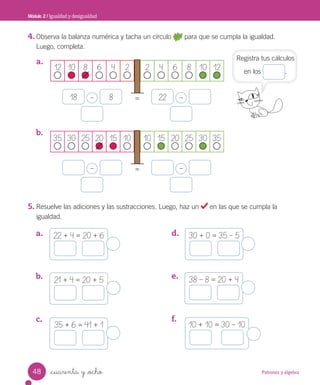 Patrones y álgebra
_cuarenta y _ocho
4. Observa la balanza numérica y tacha un círculo para que se cumpla la igualdad.
Luego, completa.
a.
b.
5. Resuelve las adiciones y las sustracciones. Luego, haz un en las que se cumpla la
igualdad.
Módulo 2 / Igualdad y desigualdad
=
–
18 8 –
22
=
– –
Registra tus cálculos
en los .
12 10 8 6 4 2 2 4 6 8 10 12
35 30 25 20 15 10 10 15 20 25 30 35
22 + 4 = 20 + 6 30 + 0 = 35 – 5
35 + 6 = 41 + 1
38 – 8 = 20 + 4
10 + 10 = 30 – 10
21 + 4 = 20 + 5
a.
b.
c.
d.
e.
f.
48
Unidad_4.indd 48 10-05-13 11:03
 