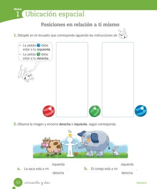 _cincuenta y _dos
Módulo
1
Geometría
Ubicación espacial
Posiciones en relación a ti mismo
1. Dibújate en el recuadro que corresponda siguiendo las instrucciones de .
2. Observa la imagen y encierra derecha o izquierda, según corresponda.
Tú
a. La vaca está a mi .
izquierda
derecha
b. El conejo está a mi .
izquierda
derecha
• La pelota debe
estar a tu izquierda.
• La pelota debe
estar a tu derecha.
52
Unidad_5.indd 52 10-05-13 11:04
 