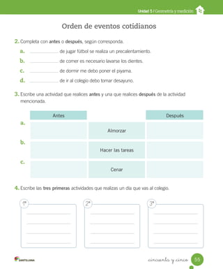 _cincuenta y _cinco
Orden de eventos cotidianos
2. Completa con antes o después, según corresponda.
a. de jugar fútbol se realiza un precalentamiento.
b. de comer es necesario lavarse los dientes.
c. de dormir me debo poner el piyama.
d. de ir al colegio debo tomar desayuno.
3. Escribe una actividad que realices antes y una que realices después de la actividad
mencionada.
a.
b.
c.
4. Escribe las tres primeras actividades que realizas un día que vas al colegio.
Unidad 5 / Geometría y medición
Antes Después
Almorzar
Hacer las tareas
Cenar
1º 2º 3º
55
Unidad_5.indd 55 10-05-13 11:04
 
