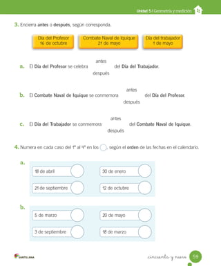 _cincuenta y nueve
3. Encierra antes o después, según corresponda.
a. El Día del Profesor se celebra del Día del Trabajador.
b. El Combate Naval de Iquique se conmemora del Día del Profesor.
c. El Día del Trabajador se conmemora del Combate Naval de Iquique.
4. Numera en cada caso del 1º al 4º en los , según el orden de las fechas en el calendario.
a.
b.
Unidad 5 / Geometría y medición
antes
después
antes
después
antes
después
18 de abril
21 de septiembre
30 de enero
12 de octubre
5 de marzo
3 de septiembre
20 de mayo
18 de marzo
Día del Profesor
16 de octubre
Combate Naval de Iquique
21 de mayo
Día del trabajador
1 de mayo
59
Unidad_5.indd 59 10-05-13 11:04
 