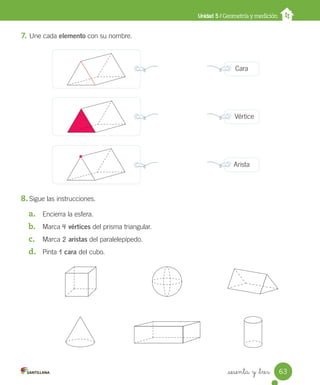 _sesenta y _tres
7. Une cada elemento con su nombre.
8. Sigue las instrucciones.
a. Encierra la esfera.
b. Marca 4 vértices del prisma triangular.
c. Marca 2 aristas del paralelepípedo.
d. Pinta 1 cara del cubo.
Unidad 5 / Geometría y medición
Cara
Vértice
Arista
63
Unidad_5.indd 63 10-05-13 11:04
 