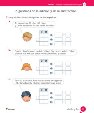 _setenta y _tres
Algoritmos de la adición y de la sustracción
2. Lee y resuelve utilizando el algoritmo de descomposición.
a.
b.
c.
Unidad 6 / Números y operaciones hasta el 100
En mi curso hay 10 niñas y 23 niños.
¿Cuántos estudiantes en total hay en mi curso?
Tenía 33 estampillas. Para mi cumpleaños me regalaron
23 estampillas más. ¿Cuántas estampillas tengo ahora?
Daniela y Andrés han recolectado 48 latas. Si yo he recolectado 24 latas,
¿cuántas latas más que yo han recolectado Daniela y Andrés?
+
+
+
D U
+
+
+
D U
+
+
+
D U
73
Unidad_6.indd 73 10-05-13 11:06
 