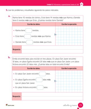 5. Lee los problemas y resuélvelos siguiendo los pasos indicados.
a.
_setenta y nueve
Unidad 6 / Números y operaciones hasta el 100
Karina tiene 10 revistas de cómics, Enzo tiene 14 revistas más que Karina y Daniela
tiene 5 revistas más que Enzo. ¿Cuántas revistas tiene Daniela?
Escribe los datos: Escribe la operación:
• Karina tiene revistas.
• Enzo tiene revistas más que Karina.
• Daniela tiene revistas más que Enzo.
Respuesta:
Emilia encontró latas para reciclar en tres plazas. En plaza San Javier encontró
12 latas, en plaza Egaña encontró 20 latas más que en plaza San Javier y en plaza
Victoria encontró 22 latas más. ¿Cuántas latas en total encontró Emilia?
Escribe los datos: Escribe la operación:
• En plaza San Javier encontró latas.
• En plaza Egaña encontró latas más
que en plaza San Javier.
• En plaza Victoria encontró latas.
Respuesta:
b.
79
Unidad_6.indd 79 10-05-13 11:06
 