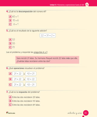 _ochenta y _uno
4. ¿Cuál es la descomposición del número 61?
A 60 + 1
B 10 + 6
C 6 + 1
5. ¿Cuál es el resultado de la siguiente adición?
A 53
B 55
C 73
Lee el problema y responde las preguntas 6 y 7.
6. ¿Qué operaciones resuelven el problema?
A 21 + 22 y 43 + 21
B 21 + 22 y 43 + 22
C 21 + 22 y 43 – 21
7. ¿Cuál es la respuesta del problema?
A Entre las dos reciclaron 23 latas.
B Entre las dos reciclaron 43 latas.
C Entre las dos reciclaron 64 latas.
Unidad 6 / Números y operaciones hasta el 100
Sara recicló 21 latas. Su hermana Raquel recicló 22 latas más que ella.
¿Cuántas latas reciclaron entre las dos?
22 + 31 + 2 =
81
Unidad_6.indd 81 10-05-13 11:06
 