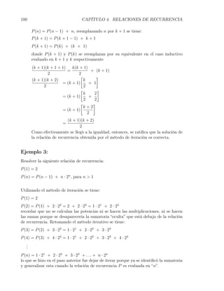100                               CAPÍTULO 4. RELACIONES DE RECURRENCIA

       P (n) = P (n − 1) + n, reemplazando n por k + 1 se tiene:
       P (k + 1) = P (k + 1 − 1) + k + 1
       P (k + 1) = P (k) + (k + 1)
       donde P (k + 1) y P (k) se reemplazan por su equivalente en el caso inductivo
       evaluado en k + 1 y k respectivamente
       (k + 1)(k + 1 + 1)   k(k + 1)
                          =           + (k + 1)
               2               2
                                [        ]
       (k + 1)(k + 2)             k
                       = (k + 1)     + 1
             2                    2
                                [        ]
                                  k    2
                       = (k + 1)     +
                                  2    2
                                [      ]
                                  k+2
                       = (k + 1)
                                    2
                           (k + 1)(k + 2)
                       =
                                  2
       Como efectivamente se llegó a la igualdad, entonces, se ratiﬁca que la solución de
       la relación de recurrencia obtenida por el método de iteración es correcta.


Ejemplo 3:
Resolver la siguiente relación de recurrencia:
P (1) = 2
P (n) = P (n − 1) + n · 2n , para n > 1


Utilizando el método de iteración se tiene:
P (1) = 2
P (2) = P (1) + 2 · 22 = 2 + 2 · 22 = 1 · 21 + 2 · 22
recordar que no se calculan las potencias ni se hacen las multiplicaciones, ni se hacen
las sumas porque se desaparecería la sumatoria “oculta” que está debajo de la relación
de recurrencia. Retomando el método iterativo se tiene:
P (3) = P (2) + 3 · 23 = 1 · 21 + 2 · 22 + 3 · 23
P (4) = P (3) + 4 · 24 = 1 · 21 + 2 · 22 + 3 · 23 + 4 · 24
   .
   .
   .
P (n) = 1 · 21 + 2 · 22 + 3 · 23 + . . . + n · 2n
lo que se hizo en el paso anterior fue dejar de iterar porque ya se identiﬁcó la sumatoria
y generalizar esta cuando la relación de recurrencia P es evaluada en “n”.
 