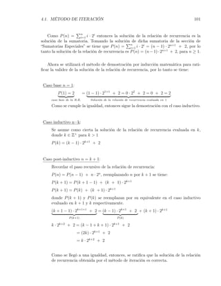 4.1. MÉTODO DE ITERACIÓN                                                               101


                    ∑n
                       i=1 i · 2 entonces la solución de la relación de recurrencia es la
                                i
    Como P (n) =
solución de la sumatoria. Tomando la solución de dicha sumatoria de la sección de
                                                 ∑
“Sumatorias Especiales” se tiene que P (n) = n i · 2i = (n − 1) · 2n+1 + 2, por lo
                                                   i=1
tanto la solución de la relación de recurrencia es P (n) = (n − 1) · 2n+1 + 2, para n ≥ 1.


   Ahora se utilizará el método de demostración por inducción matemática para rati-
ﬁcar la validez de la solución de la relación de recurrencia, por lo tanto se tiene:


 Caso base n = 1:
         P (1) = 2          = (1 − 1) · 21+1 + 2 = 0 · 22 + 2 = 0 + 2 = 2
     caso base de la R.R.       Soluci´n de la relaci´n de recurrencia evaluada en 1
                                      o              o

     Como se cumple la igualdad, entonces sigue la demostración con el caso inductivo.


 Caso inductivo n=k:
     Se asume como cierta la solución de la relación de recurrencia evaluada en k,
     donde k ∈ Z+ para k > 1
     P (k) = (k − 1) · 2k+1 + 2


 Caso post-inductivo n = k + 1:
     Recordar el paso recursivo de la relación de recurrencia:
     P (n) = P (n − 1) + n · 2n , reemplazando n por k + 1 se tiene:
     P (k + 1) = P (k + 1 − 1) + (k + 1) · 2k+1
     P (k + 1) = P (k) + (k + 1) · 2k+1
     donde P (k + 1) y P (k) se reemplazan por su equivalente en el caso inductivo
     evaluado en k + 1 y k respectivamente.
     (k + 1 − 1) · 2k+1+1 + 2 = (k − 1) · 2k+1 + 2 + (k + 1) · 2k+1
                 P (k+1)                          P (k)

     k · 2k+2 + 2 = (k − 1 + k + 1) · 2k+1 + 2
                      = (2k) · 2k+1 + 2
                      = k · 2k+2 + 2


     Como se llegó a una igualdad, entonces, se ratiﬁca que la solución de la relación
     de recurrencia obtenida por el método de iteración es correcta.
 