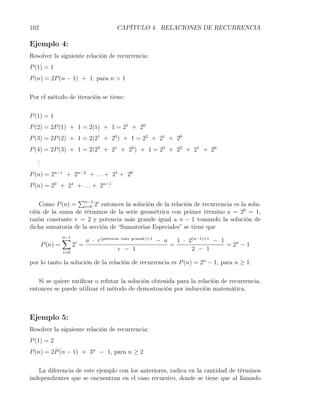 102                                      CAPÍTULO 4. RELACIONES DE RECURRENCIA

Ejemplo 4:
Resolver la siguiente relación de recurrencia:
P (1) = 1
P (n) = 2P (n − 1) + 1, para n > 1


Por el método de iteración se tiene:


P (1) = 1
P (2) = 2P (1) + 1 = 2(1) + 1 = 21 + 20
P (3) = 2P (2) + 1 = 2(21 + 20 ) + 1 = 22 + 21 + 20
P (4) = 2P (3) + 1 = 2(22 + 21 + 20 ) + 1 = 23 + 22 + 21 + 20
   .
   .
   .
P (n) = 2n−1 + 2n−2 + . . . + 21 + 20
P (n) = 20 + 21 + . . . + 2n−1

                 ∑
    Como P (n) = n−1 2i entonces la solución de la relación de recurrencia es la solu-
                    i=0
ción de la suma de términos de la serie geométrica con primer término a = 20 = 1,
razón constante r = 2 y potencia más grande igual a n − 1 tomando la solución de
dicha sumatoria de la sección de “Sumatorias Especiales” se tiene que
                 ∑
                 n−1
                              a · r(potencia m´s grande)+1 − a
                                              a
                                                                 1 · 2(n−1)+1 − 1
       P (n) =         2i =                                    =                  = 2n − 1
                 i=0
                                            r − 1                     2 − 1

por lo tanto la solución de la relación de recurrencia es P (n) = 2n − 1, para n ≥ 1.


   Si se quiere ratiﬁcar o refutar la solución obtenida para la relación de recurrencia,
entonces se puede utilizar el método de demostración por inducción matemática.



Ejemplo 5:
Resolver la siguiente relación de recurrencia:
P (1) = 2
P (n) = 2P (n − 1) + 3n − 1, para n ≥ 2


   La diferencia de este ejemplo con los anteriores, radica en la cantidad de términos
independientes que se encuentran en el caso recursivo, donde se tiene que al llamado
 
