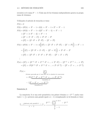 4.1. MÉTODO DE ITERACIÓN                                                               103

recursivo se le suma 3n − 1. Cada uno de los términos independientes genera su propia
suma de términos.


Utilizando el método de iteración se tiene:
P (1) = 2
P (2) = 2P (1) + 32 − 1 = 2(2) + 32 − 1 = 22 + 32 − 1
                           (             )
P (3) = 2P (2) + 33 − 1 = 2 22 + 32 − 1 + 33 − 1
        (              )
      = 23 + 2 · 32 − 2 + 33 − 1
        (                )
      = 23 + 21 · 32 − 21 + 20 · 33 − 20
        ( )     (              )   (       )
      = 23 + 21 · 32 + 20 · 33 − 21 + 20
                           (                                  )
                             ( 3)    ( 1 2         )  ( 1   )
P (4) = 2P (3) + 3 − 1 = 2 2 + 2 · 3 + 2 · 3 − 2 + 2
                  4                           0  3        0
                                                                + 34 − 1
           (                                                      )
               ( 4) (                )  (       )
       =        2 + 22 · 32 + 21 · 33 − 22 + 21                       + 20 · 34 − 20
        ( )   (                          )  (            )
       = 24 + 22 · 32 + 21 · 33 + 20 · 34 − 22 + 21 + 20
   .
   .
   .
        ( )  (                                       )    (                       )
P (n) = 2n + 2n−2 · 32 + 2n−3 · 33 + . . . + 20 · 3n − 2n−2 + 2n−3 + . . . + 20
       ( )     (                                        )   (                     )
     = 2n + 32 2n−2 · 30 + 2n−3 · 31 + . . . + 20 · 3n−2 − 20 + 21 + . . . + 2n−2

                                            ( n)
   P (n) =                                   2
                t´rmino generado por el caso base de la relaci´n de recurrencia
                 e                                            o
                     (                                          )
                 + 32 2n−2 · 30 + 2n−3 · 31 + . . . + 20 · 3n−2
                                           Sumatoria A
                     (                               )
                 −       2 + 2 + . . . + 2n−2
                          0    1

                              Sumatoria B


Sumatoria A:


   La sumatoria A es una serie geométrica con primer término a = 2n−2 , razón cons-
tante r = 3 y potencia más grande igual a n − 2, reemplazando en la formula se tiene:
          2

                                                             ( )(n−2)+1
                                                              3
                                                 2   n−2
                                                           ·            − 2n−2
   a · r(potencia m´s grande)+1 − a
                   a
                                                              2
                                    =
                 r − 1                                         3
                                                                 − 1
                                                               2
 