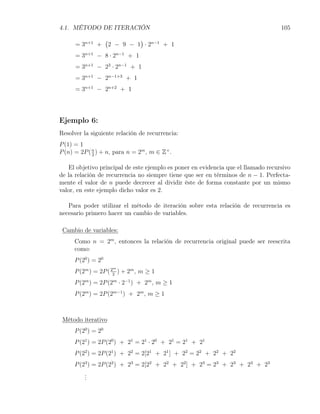 4.1. MÉTODO DE ITERACIÓN                                                           105
                    (            )
      = 3n+1 +          2 − 9 − 1 · 2n−1 + 1
      = 3n+1 − 8 · 2n−1 + 1
      = 3n+1 − 23 · 2n−1 + 1
      = 3n+1 − 2n−1+3 + 1
      = 3n+1 − 2n+2 + 1




Ejemplo 6:
Resolver la siguiente relación de recurrencia:
P (1) = 1
P (n) = 2P ( n ) + n, para n = 2m , m ∈ Z+ .
             2


   El objetivo principal de este ejemplo es poner en evidencia que el llamado recursivo
de la relación de recurrencia no siempre tiene que ser en términos de n − 1. Perfecta-
mente el valor de n puede decrecer al dividir éste de forma constante por un mismo
valor, en este ejemplo dicho valor es 2.

   Para poder utilizar el método de iteración sobre esta relación de recurrencia es
necesario primero hacer un cambio de variables.

 Cambio de variables:
     Como n = 2m , entonces la relación de recurrencia original puede ser reescrita
     como:
     P (20 ) = 20
                         m
     P (2m ) = 2P ( 22 ) + 2m , m ≥ 1
     P (2m ) = 2P (2m · 2−1 ) + 2m , m ≥ 1
     P (2m ) = 2P (2m−1 ) + 2m , m ≥ 1



 Método iterativo
     P (20 ) = 20
     P (21 ) = 2P (20 ) + 21 = 21 · 20 + 21 = 21 + 21
     P (22 ) = 2P (21 ) + 22 = 2[21 + 21 ] + 22 = 22 + 22 + 22
     P (23 ) = 2P (22 ) + 23 = 2[22 + 22 + 22 ] + 23 = 23 + 23 + 23 + 23
         .
         .
         .
 