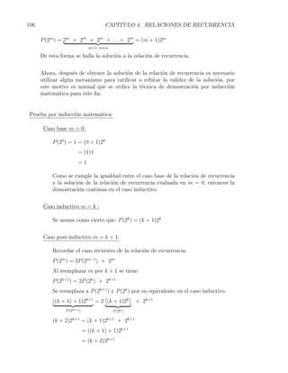 106                                  CAPÍTULO 4. RELACIONES DE RECURRENCIA

      P (2m ) = 2m + 2m + 2m + . . . + 2m = (m + 1)2m
                              m+1 veces

      De esta forma se halla la solución a la relación de recurrencia.


      Ahora, después de obtener la solución de la relación de recurrencia es necesario
      utilizar algún mecanismo para ratiﬁcar o refutar la validez de la solución, por
      este motivo es normal que se utilice la técnica de demostración por inducción
      matemática para éste ﬁn.


 Prueba por inducción matemática:

       Caso base m = 0:

           P (20 ) = 1 = (0 + 1)20
                       = (1)1
                       =1

           Como se cumple la igualdad entre el caso base de la relación de recurrencia
           y la solución de la relación de recurrencia evaluada en m = 0, entonces la
           demostración continua en el caso inductivo.


       Caso inductivo m = k :

           Se asume como cierto que: P (2k ) = (k + 1)2k


       Caso post-inductivo m = k + 1:

           Recordar el caso recursivo de la relación de recurrencia:
           P (2m ) = 2P (2m−1 ) + 2m
           Al reemplazar m por k + 1 se tiene:
           P (2k+1 ) = 2P (2k ) + 2k+1
           Se reemplaza a P (2k+1 ) y P (2k ) por su equivalente en el caso inductivo.
                                [            ]
           ((k + 1) + 1)2k+1 = 2 (k + 1)2k + 2k+1
                P (2k+1 )                 P (2k )

           (k + 2)2k+1 = (k + 1)2k+1 + 2k+1
                            = ((k + 1) + 1)2k+1
                            = (k + 2)2k+1
 