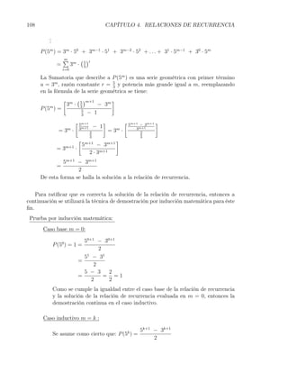 108                                         CAPÍTULO 4. RELACIONES DE RECURRENCIA

         .
         .
         .
      P (5m ) = 3m · 50 + 3m−1 · 51 + 3m−2 · 52 + . . . + 31 · 5m−1 + 30 · 5m
                ∑ m ( 5 )i
                m
              =   3 · 3
                  i=0

      La Sumatoria que describe a P (5m ) es una serie geométrica con primer término
      a = 3m , razón constante r = 5 y potencia más grande igual a m, reemplazando
                                    3
      en la fórmula de la serie geométrica se tiene:
                [ m ( 5 )m+1        ]
          m
                 3 · 3         − 3m
      P (5 ) =         5
                       3
                          − 1
                         [ 5m+1             ]            [ 5m+1− 3m+1   ]
                                      − 1
               = 3m ·     3m+1
                                  2             = 3m ·        3m+1
                                                                2
                                  3                             3
                          [                        ]
                           5m+1 − 3m+1
              =3   m+1
                         ·
                             2 · 3m+1
               5m+1 − 3m+1
              =
                     2
      De esta forma se halla la solución a la relación de recurrencia.


    Para ratiﬁcar que es correcta la solución de la relación de recurrencia, entonces a
continuación se utilizará la técnica de demostración por inducción matemática para éste
ﬁn.
 Prueba por inducción matemática:
       Caso base m = 0:

                            50+1 − 30+1
             P (50 ) = 1 =
                                  2
                            51 − 31
                          =
                                2
                            5 − 3    2
                          =         = =1
                               2     2
             Como se cumple la igualdad entre el caso base de la relación de recurrencia
             y la solución de la relación de recurrencia evaluada en m = 0, entonces la
             demostración continua en el caso inductivo.

       Caso inductivo m = k :

                                                5k+1 − 3k+1
                                                          k
             Se asume como cierto que: P (5 ) =
                                                     2
 