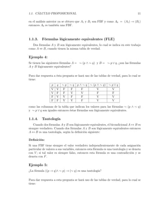 1.1. CÁLCULO PROPOSICIONAL                                                             11

en el análisis anterior ya se obtuvo que A1 y B1 son FBF y como A0 = (A1 ) → (B1 )
entonces A0 es también una FBF.



1.1.3.    Fórmulas lógicamente equivalentes (FLE)
   Dos fórmulas A y B son lógicamente equivalentes, lo cual se indica en este trabajo
como A ⇔ B, cuando tienen la misma tabla de verdad.

Ejemplo 4:
Se tienen las siguientes fórmulas A = ∼ (p ∧ ∼ q) y B = ∼ p ∨ q, ¿son las fórmulas
A y B lógicamente equivalentes?

Para dar respuesta a ésta pregunta se hará uso de las tablas de verdad, para lo cual se
tiene:
                  p q     ∼p    ∼q    p∧∼q       ∼ (p ∧ ∼ q)    ∼p∨q
                  V V     F     F       F             V          V
                  V F     F     V      V              F          F
                  F V     V     F       F             V          V
                  F F     V     V       F             V          V

como las columnas de la tabla que indican los valores para las fórmulas ∼ (p ∧ ∼ q)
y ∼ p ∨ q son iguales entonces éstas fórmulas son lógicamente equivalentes.

1.1.4.    Tautología
   Cuando dos fórmulas A y B son lógicamente equivalentes, el bicondicional A ↔ B es
siempre verdadero. Cuando dos fórmulas A y B son lógicamente equivalentes entonces
A ↔ B es una tautología, según la deﬁnición siguiente:

Deﬁnición:
Si una FBF tiene siempre el valor verdadero independientemente de cada asignación
particular de valores a sus variables, entonces esta fórmula es una tautología y se denota
con V ; si tal valor es siempre falso, entonces esta fórmula es una contradicción y se
denota con F .

Ejemplo 5:
¿La fórmula ((p → q)∧ ∼ p) → (∼ q) es una tautología?


Para dar respuesta a esta pregunta se hará uso de las tablas de verdad, para lo cual se
tiene:
 