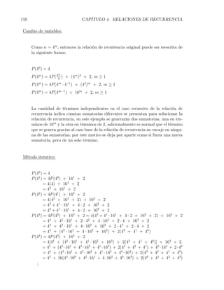 110                               CAPÍTULO 4. RELACIONES DE RECURRENCIA

 Cambio de variables:


      Como n = 4m , entonces la relación de recurrencia original puede ser reescrita de
      la siguiente forma:


      P (40 ) = 4
                     m
      P (4m ) = 4P ( 44 ) + (4m )2 + 2, m ≥ 1
      P (4m ) = 4P (4m · 4−1 ) + (42 )m + 2, m ≥ 1
      P (4m ) = 4P (4m−1 ) + 16m + 2, m ≥ 1


      La cantidad de términos independientes en el caso recursivo de la relación de
      recurrencia indica cuantas sumatorias diferentes se presentan para solucionar la
      relación de recurrencia, en este ejemplo se generarán dos sumatorias, una en tér-
      minos de 16m y la otra en términos de 2, adicionalmente es normal que el término
      que se genera gracias al caso base de la relación de recurrencia no encaje en ningu-
      na de las sumatorias, por este motivo se deja por aparte como si fuera una nueva
      sumatoria, pero de un solo término.


 Método iterativo:


      P (40 ) = 4
      P (41 ) = 4P (40 ) + 161 + 2
              = 4(4) + 161 + 2
              = 42 + 161 + 2
      P (42 ) = 4P (41 ) + 162 + 2
              = 4(42 + 161 + 2) + 162 + 2
              = 43 + 41 · 161 + 4 · 2 + 162 + 2
              = 43 + 41 · 161 + 4 · 2 + 162 + 2
      P (4 ) = 4P (42 ) + 163 + 2 = 4(43 + 41 · 161 + 4 · 2 + 162 + 2) + 163 + 2
           3

              = 44 + 42 · 161 + 2 · 42 + 4 · 162 + 2 · 4 + 163 + 2
              = 44 + 42 · 161 + 4 · 162 + 163 + 2 · 42 + 2 · 4 + 2
              = 44 + (42 · 161 + 4 · 162 + 163 ) + 2(42 + 41 + 40 )
      P (44 ) = 4P (43 ) + 164 + 2
              = 4[44 + (42 · 161 + 41 · 162 + 163 ) + 2(42 + 41 + 40 )] + 164 + 2
             = 45 + (43 · 161 + 42 · 162 + 41 · 163 ) + 2(43 + 42 + 41 ) + 40 · 164 + 2 · 40
              = 45 + (43 · 161 + 42 · 162 + 41 · 163 + 40 · 164 ) + 2(43 + 42 + 41 + 40 )
             = 45 + 16(43 · 160 + 42 · 161 + 4 · 162 + 40 · 163 ) + 2(40 + 41 + 42 + 43 )
         .
         .
         .
 