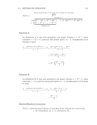 4.1. MÉTODO DE ITERACIÓN                                                             111

                   t´rmino generado por el caso base de la relaci´n de recurrencia
                    e                                            o

    P (4m ) =                                  4m+1
                                                    Sumatoria A

                + 16 (4m−1 · 160 + 4m−2 · 161 + . . . + 41 · 16m−2 + 40 · 16m−1 )
                + 2 (40 + 41 + . . . + 4m−1 )
                              Sumatoria B




Sumatoria A:

    La Sumatoria A es una serie geométrica con primer término a = 4m−1 , razón
    constante r = 16 = 4 y potencia más grande igual a m − 1, reemplazando en la
                    4
    formula se tiene:

    a · r(potencia m´s grande)+1 − a
                    a
                                       4m−1 (4(m−1)+1 ) − 4m−1
                                     =
                  r − 1                         4 − 1

                                              4m−1 (4m ) − 4m−1
                                          =
                                                       3
                                                    (             )
                                              m−1       4m − 1
                                          =4
                                                           3




Sumatoria B:

    La Sumatoria B es una serie geométrica con primer término a = 40 = 1, razón
    constante r = 4 y potencia más grande igual a m − 1, reemplazando en la formula
    se tiene:

    a · r(potencia m´s grande)+1 − a
                    a
                                       1 · (4(m−1)+1 ) − 1
                                     =
                  r − 1                      4 − 1

                                              4m − 1
                                          =
                                                 3

Solución Relación de recurrencia:

    P (4m ) = (t´rmino generado por el caso base de la relaci´n de recurrencia)
                e                                            o
                  + 16 · (Sumatoria A) + 2 · (Sumatoria B)
 