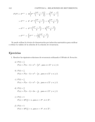 112                                        CAPÍTULO 4. RELACIONES DE RECURRENCIA
                             [    ( m     )]     [ m    ]
         m        m+1          m−1 4  − 1         4 − 1
      P (4 ) = 4         + 16 4              + 2
                                      3              3
                                           (             )      ( m    )
                                               4m − 1            4 − 1
             =4   m+1
                         + 4 ·42     m−1
                                                             + 2
                                                  3                 3
                                     (               )      ( m    )
                  m+1          m+1       4m − 1              4 − 1
             =4          + 4                             + 2
                                            3                   3
                             (              )( m    )
                  m+1              m+1        4 − 1
             =4          +       4       + 2
                                                 3

    Se puede utilizar la técnica de demostración por inducción matemática para ratiﬁcar
o refutar la validez de la solución de la relación de recurrencia.



Ejercicios
  1. Resolver las siguientes relaciones de recurrencia utilizando el Método de Iteración:

                     1
       a) P (1) =    4
          P (n) = P (n − 1) + n3 − 3 n2 , para n ∈ Z+ y n ≥ 2.
                                   4


                     1
       b) P (1) =    2
          P (n) = P (n − 1) + n2 − 1 n , para n ∈ Z+ y n ≥ 2.
                                   2


                     1
       c) P (1) =    5
          P (n) = P (n − 1) + n3 − 4 n , para n ∈ Z+ y n ≥ 2.
                                   5


                     3
       d ) P (1) =   2
          P (n) = P (n − 1) + 2n −              n
                                                2n
                                                     , para n ∈ Z+ y n ≥ 2.


       e) P (1) = 1
          P (n) = 3P ( n ) + n, para n = 2m , m ∈ Z+ .
                       2



       f ) P (1) = 1
          P (n) = 3P ( n ) + n, para n = 4m , m ∈ Z+ .
                       4
 