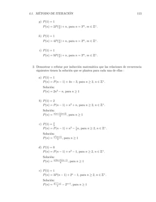 4.1. MÉTODO DE ITERACIÓN                                                      113

     g) P (1) = 1
        P (n) = 2P ( n ) + n, para n = 3m , m ∈ Z+ .
                     3



     h) P (1) = 1
        P (n) = 4P ( n ) + n, para n = 3m , m ∈ Z+ .
                     3



     i) P (1) = 1
        P (n) = 9P ( n ) + n, para n = 3m , m ∈ Z+ .
                     3




 2. Demostrar o refutar por inducción matemática que las relaciones de recurrencia
    siguientes tienen la solución que se plantea para cada una de ellas :

     a) P (1) = 1
        P (n) = P (n − 1) + 4n − 3, para n ≥ 2, n ∈ Z+ .
        Solución:
        P (n) = 2n2 − n, para n ≥ 1


     b) P (1) = 2
        P (n) = P (n − 1) + n2 + n, para n ≥ 2, n ∈ Z+ .
        Solución:
        P (n) = n(n+1)(n+2) , para n ≥ 1
                     3



     c) P (1) = 2
                3
        P (n) = P (n − 1) + n2 − 1 n, para n ≥ 2, n ∈ Z+ .
                                 3

        Solución:
                  2
        P (n) = n (n+1) , para n ≥ 1
                    3



     d ) P (1) = 0
         P (n) = P (n − 1) + n2 − 1, para n ≥ 2, n ∈ Z+ .
        Solución:
        P (n) = n(2n+5)(n−1) , para n ≥ 1
                     6



     e) P (1) = 1
        P (n) = 3P (n − 1) + 2n − 1, para n ≥ 2, n ∈ Z+ .
        Solución:
                  n+1
        P (n) = 3 2 +1 − 2n+1 , para n ≥ 1
 