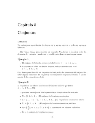 Capítulo 5

Conjuntos

Deﬁnición:
Un conjunto es una colección de objetos en la que no importa el orden en que estos
aparecen.

   Hay varias formas para describir un conjunto. Una forma es describir todos los
elementos del conjunto, cuando esto es posible, entre llaves separados por comas.

Ejemplo 1:
     El conjunto de todas las vocales del alfabeto es: V = {a, e, i, o, u}.
     el conjunto de todos los enteros impares positivos menores que 10 es
     I = {1, 3, 5, 7, 9}.
Otra forma para describir un conjunto sin listar todos los elementos del conjunto es,
listar algunos elementos del conjunto y colocar puntos suspensivos cuando el patrón
general de los elementos es obvio.

Ejemplo 2:
El conjunto de los enteros positivos estrictamente menores que 100 es
E = {1, 2, 3, ..., 99}

   Algunos de los conjuntos más importantes en matemáticas discretas son:
     N = {0, 1, 2, 3, ... } El conjunto de los números naturales
     Z = { ..., − 3, − 2, − 1, 0, 1, 2, 3, ... } El conjunto de los números enteros
     Z+ = {1, 2, 3, 4, ... } El conjunto de los números enteros positivos
             p
     Q={       | p ∈ Z, q ∈ Z+ , q ̸= 0 } El conjunto de los números racionales
             q
     R; es el conjunto de los números reales.

                                         115
 