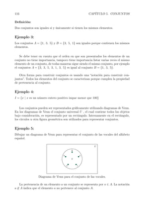 116                                                   CAPÍTULO 5. CONJUNTOS

Deﬁnición:
Dos conjuntos son iguales si y únicamente si tienen los mismos elementos.


Ejemplo 3:
Los conjuntos A = {1, 3, 5} y B = {3, 5, 1} son iguales porque contienen los mismos
elementos.


    Se debe tener en cuenta que el orden en que son presentados los elementos de un
conjunto no tiene importancia, tampoco tiene importancia listar varias veces el mismo
elemento de un conjunto, de todas maneras sigue siendo el mismo conjunto, por ejemplo
el conjuntos A = {3, 3, 5, 3, 1, 3, 5} es igual al conjunto B = {1, 3, 5}.

   Otra forma para construir conjuntos es usando una “notación para construir con-
juntos”. Todos los elementos del conjunto se caracterizan porque cumplen la propiedad
de pertenencia al conjunto.


Ejemplo 4:
I = {x | x es un n´mero entero positivo impar menor que 100}
                  u


    Los conjuntos pueden ser representados gráﬁcamente utilizando diagramas de Venn.
En los diagramas de Venn el conjunto universal U , el cual contiene todos los objetos
bajo consideración, es representado por un rectángulo. Internamente en el rectángulo,
los círculos u otra ﬁgura geométrica son utilizados para representar conjuntos.


Ejemplo 5:
Dibujar un diagrama de Venn para representar el conjunto de las vocales del alfabeto
español.




                 Diagrama de Venn para el conjunto de las vocales.

    La pertenencia de un elemento a un conjunto se representa por a ∈ A. La notación
a ̸∈ A indica que el elemento a no pertenece al conjunto A.
 