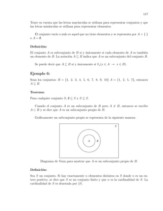 117

Tener en cuenta que las letras mayúsculas se utilizan para representar conjuntos y que
las letras minúsculas se utilizan para representar elementos.

   El conjunto vacío o nulo es aquel que no tiene elementos y se representa por A = { }
o A = ∅.

Deﬁnición:
El conjunto A es subconjunto de B si y únicamente si cada elemento de A es también
un elemento de B. La notación A ⊆ B indica que A es un subconjunto del conjunto B.

   Se puede decir que A ⊆ B si y únicamente si ∀x (x ∈ A → x ∈ B).

Ejemplo 6:
Sean los conjuntos: B = {1, 2, 3, 4, 5, 6, 7, 8, 9, 10} A = {1, 2, 5, 7}, entonces
A ⊆ B.

Teorema:
Para cualquier conjunto S, ∅ ⊆ S y S ⊆ S.

   Cuando el conjunto A es un subconjunto de B pero A ̸= B, entonces se escribe
A ⊂ B y se dice que A es un subconjunto propio de B.

   Gráﬁcamente un subconjunto propio se representa de la siguiente manera:




       Diagrama de Venn para mostrar que A es un subconjunto propio de B.

Deﬁnición:
Sea S un conjunto. Si hay exactamente n elementos distintos en S donde n es un en-
tero positivo, se dice que S es un conjunto ﬁnito y que n es la cardinalidad de S. La
cardinalidad de S es denotada por |S|.
 