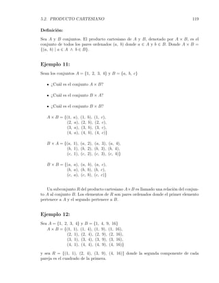 5.2. PRODUCTO CARTESIANO                                                       119

Deﬁnición:

Sea A y B conjuntos. El producto cartesiano de A y B, denotado por A × B, es el
conjunto de todos los pares ordenados (a, b) donde a ∈ A y b ∈ B. Donde A × B =
{(a, b) | a ∈ A ∧ b ∈ B}.


Ejemplo 11:
Sean los conjuntos A = {1, 2, 3, 4} y B = {a, b, c}

     ¿Cuál es el conjunto A × B?

     ¿Cuál es el conjunto B × A?

     ¿Cuál es el conjunto B × B?

   A × B = {(1,   a),   (1,   b),   (1,   c),
            (2,   a),   (2,   b),   (2,   c),
            (3,   a),   (3,   b),   (3,   c),
            (4,   a),   (4,   b),   (4,   c)}

   B × A = {(a, 1), (a, 2), (a, 3), (a, 4),
            (b, 1), (b, 2), (b, 3), (b, 4),
            (c, 1), (c, 2), (c, 3), (c, 4)}

   B × B = {(a, a), (a, b), (a, c),
            (b, a), (b, b), (b, c),
            (c, a), (c, b), (c, c)}


   Un subconjunto R del producto cartesiano A×B es llamado una relación del conjun-
to A al conjunto B. Los elementos de R son pares ordenados donde el primer elemento
pertenece a A y el segundo pertenece a B.


Ejemplo 12:
Sea A = {1, 2, 3, 4} y B = {1, 4, 9, 16}
   A × B = {(1, 1), (1, 4), (1, 9), (1, 16),
             (2, 1), (2, 4), (2, 9), (2, 16),
             (3, 1), (3, 4), (3, 9), (3, 16),
             (4, 1), (4, 4), (4, 9), (4, 16)}

y sea R = {(1, 1), (2, 4), (3, 9), (4, 16)} donde la segunda componente de cada
pareja es el cuadrado de la primera.
 