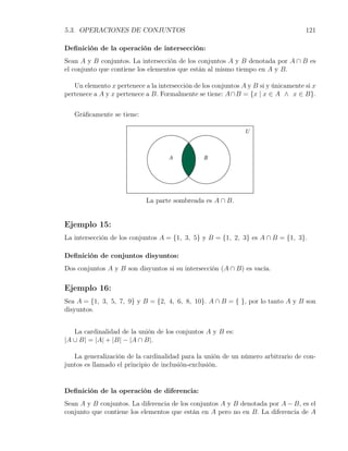 5.3. OPERACIONES DE CONJUNTOS                                                       121

Deﬁnición de la operación de intersección:
Sean A y B conjuntos. La intersección de los conjuntos A y B denotada por A ∩ B es
el conjunto que contiene los elementos que están al mismo tiempo en A y B.

   Un elemento x pertenece a la intersección de los conjuntos A y B si y únicamente si x
pertenece a A y x pertenece a B. Formalmente se tiene: A∩B = {x | x ∈ A ∧ x ∈ B}.


   Gráﬁcamente se tiene:




                            La parte sombreada es A ∩ B.


Ejemplo 15:
La intersección de los conjuntos A = {1, 3, 5} y B = {1, 2, 3} es A ∩ B = {1, 3}.

Deﬁnición de conjuntos disyuntos:
Dos conjuntos A y B son disyuntos si su intersección (A ∩ B) es vacía.

Ejemplo 16:
Sea A = {1, 3, 5, 7, 9} y B = {2, 4, 6, 8, 10}. A ∩ B = { }, por lo tanto A y B son
disyuntos.


   La cardinalidad de la unión de los conjuntos A y B es:
|A ∪ B| = |A| + |B| − |A ∩ B|.

   La generalización de la cardinalidad para la unión de un número arbitrario de con-
juntos es llamado el principio de inclusión-exclusión.


Deﬁnición de la operación de diferencia:
Sean A y B conjuntos. La diferencia de los conjuntos A y B denotada por A − B, es el
conjunto que contiene los elementos que están en A pero no en B. La diferencia de A
 