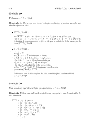124                                                   CAPÍTULO 5. CONJUNTOS

Ejemplo 19:
Probar que A ∩ B = A ∪ B.

Estrategia: Se debe probar que los dos conjuntos son iguales al mostrar que cada uno
es subconjunto del otro.


       A ∩ B ⊆ A ∪ B ?.

       x ∈ A ∩ B, x ̸∈ (A ∩ B), ¬(x ∈ A ∧ x ∈ B), por la ley de Morgan
       ¬(x ∈ A) ∨ ¬(x ∈ B), x ̸∈ A ∨ x ̸∈ B, x ∈ A ∨ x ∈ B por la
       deﬁnición de complemento, x ∈ (A ∪ B) por la deﬁnición de la unión, por lo
       tanto A ∩ B ⊆ A ∪ B.


       A ∪ B ⊆ A ∩ B ?.

       x ∈ (A ∪ B),
       x ∈ A ∨ x ∈ B deﬁnición de la unión,
       x ̸∈ A ∨ x ̸∈ B deﬁnición de complemento,
       ¬(x ∈ A) ∨ ¬(x ∈ B) equivalencia lógica,
       ¬((x ∈ A) ∧ (x ∈ B)) ley de Morgan,
       ¬(x ∈ (A ∩ B)) deﬁnición de la intersección,
       x ̸∈ (A ∩ B), x ∈ (A ∩ B) deﬁnición de complemento,
       por lo tanto A ∪ B ⊆ A ∩ B.

       Como cada lado es subconjunto del otro entonces queda demostrado que
       A ∩ B = A ∪ B.



Ejemplo 20:
Usar notación y equivalencia lógica para probar que A ∩ B = A ∪ B.

Estrategia: Utilizar una cadena de equivalencias para proveer una demostración de
esta identidad.

      A ∩ B = {x | x ̸∈ (A ∩ B)}
            = {x | ¬(x ∈ (A ∩ B))}
            = {x | ¬(x ∈ A ∧ x ∈ B)}
            = {x | ¬(x ∈ A) ∨ ¬(x ∈ B)}
            = {x | x ̸∈ A ∨ x ̸∈ B}
            = {x | x ∈ A ∨ x ∈ B}
            = {x | x ∈ (A ∪ B)}
            =A∪B
 