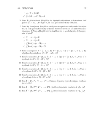 5.6. EJERCICIOS                                                                           127

       c) A − B = A ∩ B.
       d ) (A ∩ B) ∪ (A ∩ B) = A.

  6. Sean A y B conjuntos. Simpliﬁcar las siguientes expresiones en la teoría de con-
     juntos ((A ∩ B) ∪ (A ∩ B)) ∩ B, en cada paso indicar la ley utilizada.

  7. Sean A y B conjuntos. Simpliﬁcar las siguientes expresiones en la teoría de conjun-
     tos, en cada paso indicar la ley utilizada. Validar el resultado obtenido utilizando
     diagramas de Venn. ¿El gráﬁco de la simpliﬁcación es igual al gráﬁco de la expre-
     sión original?.

       a) A ∪ (A ∩ B) ∪ B.
       b) A ∩ (A ∪ B) ∩ B.
       c) ((A ∩ B) ∪ (A ∩ B)) ∩ A.
       d ) ((A ∩ B) ∪ (A ∩ B)) ∩ A.

  8. Sean los conjuntos A = {1, 2, 3, 4}, B = {a, b, c} y C = {a, 1, b, 2, c, 4}.
     ¿Cuál es el resultado de (C × C) − (B × A)?

  9. Sean los conjuntos A = {1, 2, 3}, B = {a, b, c} y C = {a, 1, b, 2}. ¿Cuál es el
     resultado de (C × C) − (B × A)?

 10. Sean los conjuntos A = {1, 2, 3}, B = {a, b, c} y C = {a, 1, b, 2}. ¿Cuál es el
     resultado de (C × C) − (A × B)?

 11. Sean los conjuntos A = {1, 2, 3}, B = {a, b, c} y C = {a, 1, b, 2, c}. ¿Cuál es
     el resultado de (C × C) − (B × A)?

 12. Sean los conjuntos A = {1, 2, 3}, B = {a, b, c} y C = {a, 1, b, 2, c}. ¿Cuál es
     el resultado de (A × B) − (C × C)?

 13. Sea Ai = {ii , i2i , i3i , . . . , ii∗i }. ¿Cuántos elementos tiene el conjunto resultado
     de ∪n (Ai )?
         i=1

 14. Sea Ai = {2i , 2i+1 , 2i+2 , . . . , 22i }. ¿Cuál es el conjunto resultado de ∪n Ai ?
                                                                                    i=0

 15. Sea Ai = {2i , 2i+1 , 2i+2 , . . . , 22i }. ¿Cuál es el conjunto resultado de ∩n Ai ?
                                                                                    i=2
 