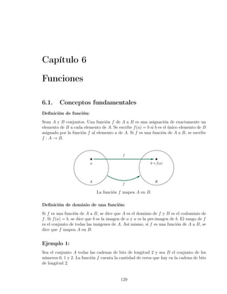 Capítulo 6

Funciones

6.1.     Conceptos fundamentales
Deﬁnición de función:
Sean A y B conjuntos. Una función f de A a B es una asignación de exactamente un
elemento de B a cada elemento de A. Se escribe f (a) = b si b es el único elemento de B
asignado por la función f al elemento a de A. Si f es una función de A a B, se escribe
f : A → B.




                             La función f mapea A en B.

Deﬁnición de dominio de una función:
Si f es una función de A a B, se dice que A es el dominio de f y B es el codominio de
f . Si f (a) = b, se dice que b es la imagen de a y a es la pre-imagen de b. El rango de f
es el conjunto de todas las imágenes de A. Así mismo, si f es una función de A a B, se
dice que f mapea A en B.


Ejemplo 1:
Sea el conjunto A todas las cadenas de bits de longitud 2 y sea B el conjunto de los
números 0, 1 y 2. La función f cuenta la cantidad de ceros que hay en la cadena de bits
de longitud 2.


                                           129
 