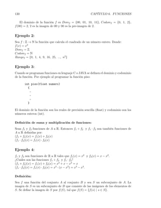 130                                                      CAPÍTULO 6. FUNCIONES

    El dominio de la función f es Domf = {00, 01, 10, 11}, Codomf = {0, 1, 2},
f (00) = 2, 2 es la imagen de 00 y 00 es la pre-imagen de 2.


Ejemplo 2:
Sea f : Z → N la función que calcula el cuadrado de un número entero. Donde:
f (x) = x2
Domf = Z
Codomf = N
Rangof = {0, 1, 4, 9, 16, 25, ..., n2 }


Ejemplo 3:
Cuando se programan funciones en lenguaje C o JAVA se deﬁnen el dominio y codominio
de la función. Por ejemplo al programar la función piso:

       int piso(float numero)
         {
           -
           -
           -
         }

El dominio de la función son los reales de precisión sencilla (ﬂoat) y codominio son los
números enteros (int).

Deﬁnición de suma y multiplicación de funciones:
Sean f1 y f2 funciones de A a R. Entonces f1 + f2 y f1 · f2 son también funciones de
A a R deﬁnidas por:
(f1 + f2 )(x) = f1 (x) + f2 (x)
(f1 · f2 )(x) = f1 (x) · f2 (x)


Ejemplo 4:
f1 y f2 son funciones de R a R tales que f1 (x) = x2 y f2 (x) = x − x2 .
¿Cuáles son las funciones f1 + f2 y f1 · f2 ?
(f1 + f2 )(x) = f1 (x) + f2 (x) = x2 + x − x2 = x
(f1 · f2 )(x) = f1 (x) · f2 (x) = x2 · (x − x2 ) = x3 − x4 .

Deﬁnición:
Sea f una función del conjunto A al conjunto B y sea S un subconjunto de A. La
imagen de S es un subconjunto de B que consiste de las imágenes de los elementos de
S. Se deﬁne la imagen de S por f (S), tal que f (S) = {f (s) | s ∈ S}.
 
