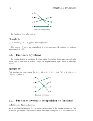 132                                                        CAPÍTULO 6. FUNCIONES




                                   Función sobreyectiva.

      La función f si es sobreyectiva.

Ejemplo 9:
¿Es la función f : Z → Z, f (x) = x2 sobreyectiva?

   No, porque −1 no es un resultado de f y éste pertenece al conjunto de posibles
respuestas (−1 ∈ Z).


6.4.       Funciones biyectivas
    La función f tiene la propiedad de biyectividad (o también llamada correspondencia
uno a uno) si ésta tiene al mismo tiempo las propiedades de inyectividad y sobreyec-
tividad.

Ejemplo 10:
f es una función biyectiva de {a, b, c, d} a {1, 2, 3, 4} con f (a) = 4, f (b) = 1,
f (c) = 3 y f (d) = 2.




                                     Función biyectiva.


6.5.       Funciones inversas y composición de funciones
Deﬁnición de función inversa:
Sea f una función biyectiva del conjunto A al conjunto B. La función inversa de f es
la función que asigna a un elemento b que pertenece al conjunto B el único elemento a
 