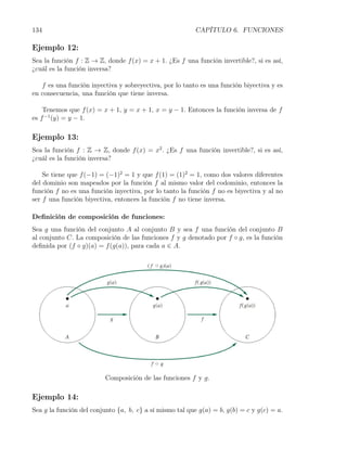 134                                                      CAPÍTULO 6. FUNCIONES

Ejemplo 12:
Sea la función f : Z → Z, donde f (x) = x + 1. ¿Es f una función invertible?, si es así,
¿cuál es la función inversa?

   f es una función inyectiva y sobreyectiva, por lo tanto es una función biyectiva y es
en consecuencia, una función que tiene inversa.

    Tenemos que f (x) = x + 1, y = x + 1, x = y − 1. Entonces la función inversa de f
es f −1 (y) = y − 1.

Ejemplo 13:
Sea la función f : Z → Z, donde f (x) = x2 . ¿Es f una función invertible?, si es así,
¿cuál es la función inversa?

    Se tiene que f (−1) = (−1)2 = 1 y que f (1) = (1)2 = 1, como dos valores diferentes
del dominio son mapeados por la función f al mismo valor del codominio, entonces la
función f no es una función inyectiva, por lo tanto la función f no es biyectiva y al no
ser f una función biyectiva, entonces la función f no tiene inversa.

Deﬁnición de composición de funciones:
Sea g una función del conjunto A al conjunto B y sea f una función del conjunto B
al conjunto C. La composición de las funciones f y g denotado por f ◦ g, es la función
deﬁnida por (f ◦ g)(a) = f (g(a)), para cada a ∈ A.




                         Composición de las funciones f y g.

Ejemplo 14:
Sea g la función del conjunto {a, b, c} a sí mismo tal que g(a) = b, g(b) = c y g(c) = a.
 