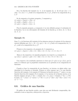 6.6. GRÁFICA DE UNA FUNCIÓN                                                                    135

    Sea f la función del conjunto {a, b, c} al conjunto {1, 2, 3} tal que f (a) = 3,
f (b) = 2 y f (c) = 1. ¿Cuál es la composición de f y g?, ¿Cuál es la composición de g
y f?

    Se da respuesta a la primer pregunta, f compuesto g:
(f ◦ g)(a) = f (g(a)) = f (b) = 2.
(f ◦ g)(b) = f (g(b)) = f (c) = 1.
(f ◦ g)(c) = f (g(c)) = f (a) = 3.

    Para la segunda pregunta, g compuesto f no esta deﬁnido porque el codominio de
la función f no es un subconjunto del dominio de la función g, es decir, {1, 2, 3} ̸⊆
{a, b, c}



Ejemplo 15:
Sean f y g la funciones del conjunto de los números enteros al conjunto de los números
enteros deﬁnidas por f (x) = 2x + 3 y g(x) = 3x + 2. ¿Cuál es la composición de f y
g?, ¿cuál es la composición de g y f ?

    Primero se da respuesta a la pregunta de f compuesto g,
(f ◦ g)(x) = f (g(x)) = f (3x + 2) = 2(3x + 2) + 3 = 6x + 4 + 3 = 6x + 7.

    Ahora se da respuesta a la segunda pregunta con respecto a g compuesto f ,
(g ◦ f )(x) = g(f (x)) = g(2x + 3) = 3(2x + 3) + 2 = 6x + 9 + 2 = 6x + 11.

   Con respecto a los resultados anteriores se tiene que (f ◦ g)(x) ̸= (g ◦ f )(x), por lo
tanto se evidencia que la propiedad conmutativa no se presenta en la composición de
funciones.

    Cuando se hace la composición de una función y su inversa, en algún orden, una
identidad de la función es obtenida. Primero se debe suponer que f es una función
biyectiva del conjunto A al conjunto B. Entonces la función inversa f −1 existe y es una
función biyectiva del conjunto B al conjunto A. La inversa de la función inversa es la
función original, tal que f −1 (b) = a donde f (a) = b y f (a) = b donde f −1 (b) = a. Por
lo tanto, (f −1 ◦ f )(a) = f −1 (f (a)) = f −1 (b) = a, (f ◦ f −1 )(b) = f (f −1 (b)) = f (a) = b y
(f −1 )−1 = f .



6.6.      Gráﬁca de una función
   El gráﬁco de una función ayuda a que ésta sea más fácilmente comprendida, dis-
cutiendo si esta es inyectiva, sobreyectiva o biyectiva.
 