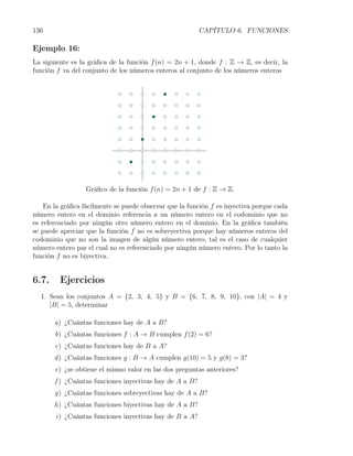 136                                                      CAPÍTULO 6. FUNCIONES

Ejemplo 16:
La siguiente es la gráﬁca de la función f (n) = 2n + 1, donde f : Z → Z, es decir, la
función f va del conjunto de los números enteros al conjunto de los números enteros




                  Gráﬁco de la función f (n) = 2n + 1 de f : Z → Z.

    En la gráﬁca fácilmente se puede observar que la función f es inyectiva porque cada
número entero en el dominio referencia a un número entero en el codominio que no
es referenciado por ningún otro número entero en el dominio. En la gráﬁca también
se puede apreciar que la función f no es sobreyectiva porque hay números enteros del
codominio que no son la imagen de algún número entero, tal es el caso de cualquier
número entero par el cual no es referenciado por ningún número entero. Por lo tanto la
función f no es biyectiva.


6.7.     Ejercicios
  1. Sean los conjuntos A = {2, 3, 4, 5} y B = {6, 7, 8, 9, 10}, con |A| = 4 y
     |B| = 5, determinar

       a) ¿Cuántas funciones hay de A a B?
       b) ¿Cuántas funciones f : A → B cumplen f (2) = 6?
       c) ¿Cuántas funciones hay de B a A?
       d ) ¿Cuántas funciones g : B → A cumplen g(10) = 5 y g(8) = 3?
       e) ¿se obtiene el mismo valor en las dos preguntas anteriores?
       f ) ¿Cuántas funciones inyectivas hay de A a B?
       g) ¿Cuántas funciones sobreyectivas hay de A a B?
       h) ¿Cuántas funciones biyectivas hay de A a B?
       i) ¿Cuántas funciones inyectivas hay de B a A?
 