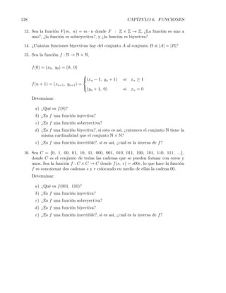 138                                                       CAPÍTULO 6. FUNCIONES

 13. Sea la función F (m, n) = m · n donde F : Z × Z → Z, ¿La función es uno a
     uno?, ¿la función es sobreyectiva?, y ¿la función es biyectiva?

 14. ¿Cuántas funciones biyectivas hay del conjunto A al conjunto B si |A| = |B|?

 15. Sea la función f : N → N × N,

      f (0) = (x0 , y0 ) = (0, 0)
                                     
                                     (xn − 1, yn + 1)   si xn ≥ 1
      f (n + 1) = (xn+1 , yn+1 ) =
                                     (y + 1, 0)         si xn = 0
                                        n

      Determinar:

       a) ¿Qué es f (8)?
        b) ¿Es f una función inyectiva?
        c) ¿Es f una función sobreyectiva?
       d ) ¿Es f una función biyectiva?, si esto es así, ¿entonces el conjunto N tiene la
           misma cardinalidad que el conjunto N × N?
       e) ¿Es f una función invertible?, si es así, ¿cuál es la inversa de f ?

 16. Sea C = {0, 1, 00, 01, 10, 11, 000, 001, 010, 011, 100, 101, 110, 111, ...},
     donde C es el conjunto de todas las cadenas que se pueden formar con ceros y
     unos. Sea la función f : C × C → C donde f (s, r) = s00r, lo que hace la función
     f es concatenar dos cadenas s y r colocando en medio de ellas la cadena 00.
      Determinar:

       a) ¿Qué es f (001, 110)?
        b) ¿Es f una función inyectiva?
        c) ¿Es f una función sobreyectiva?
       d ) ¿Es f una función biyectiva?
       e) ¿Es f una función invertible?, si es así, ¿cuál es la inversa de f ?
 
