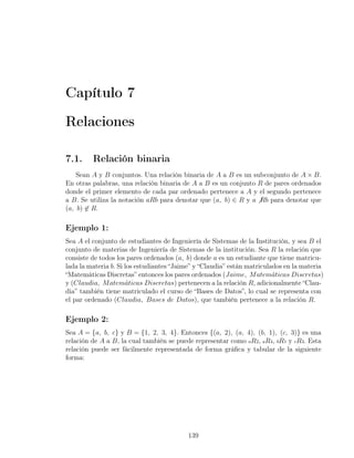 Capítulo 7

Relaciones

7.1.     Relación binaria
    Sean A y B conjuntos. Una relación binaria de A a B es un subconjunto de A × B.
En otras palabras, una relación binaria de A a B es un conjunto R de pares ordenados
donde el primer elemento de cada par ordenado pertenece a A y el segundo pertenece
a B. Se utiliza la notación aRb para denotar que (a, b) ∈ R y a ̸ Rb para denotar que
(a, b) ̸∈ R.

Ejemplo 1:
Sea A el conjunto de estudiantes de Ingeniería de Sistemas de la Institución, y sea B el
conjunto de materias de Ingeniería de Sistemas de la institución. Sea R la relación que
consiste de todos los pares ordenados (a, b) donde a es un estudiante que tiene matricu-
lada la materia b. Si los estudiantes “Jaime” y “Claudia” están matriculados en la materia
“Matemáticas Discretas” entonces los pares ordenados (Jaime, M atem´ticas Discretas)
                                                                         a
y (Claudia, M atem´ticas Discretas) pertenecen a la relación R, adicionalmente “Clau-
                      a
dia” también tiene matriculado el curso de “Bases de Datos”, lo cual se representa con
el par ordenado (Claudia, Bases de Datos), que también pertenece a la relación R.

Ejemplo 2:
Sea A = {a, b, c} y B = {1, 2, 3, 4}. Entonces {(a, 2), (a, 4), (b, 1), (c, 3)} es una
relación de A a B, la cual también se puede representar como aR2, aR4, bR1 y cR3. Esta
relación puede ser fácilmente representada de forma gráﬁca y tabular de la siguiente
forma:




                                          139
 