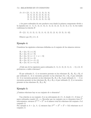 7.3. RELACIONES EN UN CONJUNTO                                                          141

   A × A = {(1,           1),   (1,   2),   (1,   3),   (1,   4),
            (2,           1),   (2,   2),   (2,   3),   (2,   4),
            (3,           1),   (3,   2),   (3,   3),   (3,   4),
            (4,           1),   (4,   2),   (4,   3),   (4,   4)}

    y los pares ordenados de este producto cruz donde la primera componente divide a
la segunda son: (1, 1), (1, 2), (1, 3), (1, 4), (2, 2), (2, 4), (3, 3), y (4, 4), los cuales
conforman la relación R

   R = {(1, 1), (1, 2), (1, 3), (1, 4), (2, 2), (2, 4), (3, 3), (4, 4)}.

   Observe que R ⊆ A × A.


Ejemplo 4:
Considerar las siguientes relaciones deﬁnidas en el conjunto de los números enteros:

   R1   = {(a,   b)   |   a ≤ b}
   R2   = {(a,   b)   |   a > b}
   R3   = {(a,   b)   |   a = b ∨ a = −b}
   R4   = {(a,   b)   |   a = b}
   R5   = {(a,   b)   |   a = b + 1}
   R6   = {(a,   b)   |   a + b ≤ 3}

   ¿Cada uno de los siguientes pares ordenados (1, 1), (1, 2), (2, 1), (1, − 1) y (2, 2)
pertenecen a cuáles relaciones?

    El par ordenado (1, 1) se encuentra presente en las relaciones R1 , R3 , R4 y R6 , el
par ordenado (1, 2) se encuentra presente en las relaciones R1 y R6 , el par ordenado
(2, 1) se encuentra presente en las relaciones R2 , R5 y R6 , el par ordenado (1, − 1) se
encuentra presente en las relaciones R2 , R3 y R6 y el par ordenado (2, 2) se encuentra
presente en las relaciones R1 , R3 y R4 .


Ejemplo 5:
¿Cuántas relaciones hay en un conjunto de n elementos?

   Una relación en un conjunto A es un subconjunto de A × A, donde A × A tiene n2
pares ordenados cuando |A| = n. Recordar que un conjunto con m elementos tiene 2m
subconjuntos, entonces 2|A×A| = 2n es el número total de relaciones del conjunto A al
                                  2


conjunto A.
Por ejemplo si A = {a, b, c} entonces hay 2|A| = 23 = 29 = 512 relaciones en el
                                               2      2


conjunto A.
 