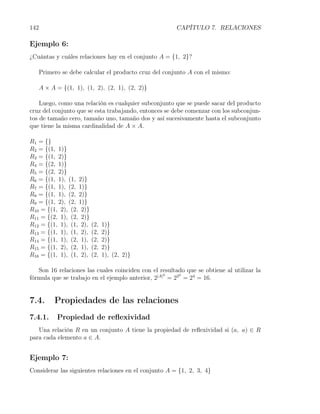 142                                                     CAPÍTULO 7. RELACIONES

Ejemplo 6:
¿Cuántas y cuáles relaciones hay en el conjunto A = {1, 2}?

      Primero se debe calcular el producto cruz del conjunto A con el mismo:

      A × A = {(1, 1), (1, 2), (2, 1), (2, 2)}

    Luego, como una relación es cualquier subconjunto que se puede sacar del producto
cruz del conjunto que se esta trabajando, entonces se debe comenzar con los subconjun-
tos de tamaño cero, tamaño uno, tamaño dos y así sucesivamente hasta el subconjunto
que tiene la misma cardinalidad de A × A.

R1 = {}
R2 = {(1, 1)}
R3 = {(1, 2)}
R4 = {(2, 1)}
R5 = {(2, 2)}
R6 = {(1, 1), (1, 2)}
R7 = {(1, 1), (2, 1)}
R8 = {(1, 1), (2, 2)}
R9 = {(1, 2), (2, 1)}
R10 = {(1, 2), (2, 2)}
R11 = {(2, 1), (2, 2)}
R12 = {(1, 1), (1, 2), (2,   1)}
R13 = {(1, 1), (1, 2), (2,   2)}
R14 = {(1, 1), (2, 1), (2,   2)}
R15 = {(1, 2), (2, 1), (2,   2)}
R16 = {(1, 1), (1, 2), (2,   1), (2, 2)}

   Son 16 relaciones las cuales coinciden con el resultado que se obtiene al utilizar la
fórmula que se trabajo en el ejemplo anterior, 2|A| = 22 = 24 = 16.
                                                   2    2




7.4.       Propiedades de las relaciones
7.4.1.      Propiedad de reﬂexividad
   Una relación R en un conjunto A tiene la propiedad de reﬂexividad si (a, a) ∈ R
para cada elemento a ∈ A.


Ejemplo 7:
Considerar las siguientes relaciones en el conjunto A = {1, 2, 3, 4}
 
