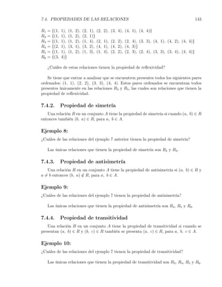 7.4. PROPIEDADES DE LAS RELACIONES                                                                  143

R1   = {(1,   1), (1,   2),   (2,   1), (2,   2), (3, 4), (4, 1), (4, 4)}
R2   = {(1,   1), (1,   2),   (2,   1)}
R3   = {(1,   1), (1,   2),   (1,   4), (2,   1), (2, 2), (2, 4), (3, 3), (4, 1), (4, 2), (4, 4)}
R4   = {(2,   1), (3,   1),   (3,   2), (4,   1), (4, 2), (4, 3)}
R5   = {(1,   1), (1,   2),   (1,   3), (1,   4), (2, 2), (2, 3), (2, 4), (3, 3), (3, 4), (4, 4)}
R6   = {(3,   4)}

     ¿Cuáles de estas relaciones tienen la propiedad de reﬂexividad?

   Se tiene que entrar a analizar que se encuentren presentes todos los siguientes pares
ordenados: (1, 1), (2, 2), (3, 3), (4, 4). Estos pares ordenados se encuentran todos
presentes únicamente en las relaciones R3 y R5 , las cuales son relaciones que tienen la
propiedad de reﬂexividad.

7.4.2.        Propiedad de simetría
   Una relación R en un conjunto A tiene la propiedad de simetría si cuando (a, b) ∈ R
entonces también (b, a) ∈ R, para a, b ∈ A.

Ejemplo 8:
¿Cuáles de las relaciones del ejemplo 7 anterior tienen la propiedad de simetría?

     Las únicas relaciones que tienen la propiedad de simetría son R2 y R3 .

7.4.3.        Propiedad de antisimetría
    Una relación R en un conjunto A tiene la propiedad de antisimetría si (a, b) ∈ R y
a ̸= b entonces (b, a) ̸∈ R, para a, b ∈ A.

Ejemplo 9:
¿Cuáles de las relaciones del ejemplo 7 tienen la propiedad de antisimetría?

     Las únicas relaciones que tienen la propiedad de antisimetría son R4 , R5 y R6 .

7.4.4.        Propiedad de transitividad
   Una relación R en un conjunto A tiene la propiedad de transitividad si cuando se
presentan (a, b) ∈ R y (b, c) ∈ R también se presenta (a, c) ∈ R, para a, b, c ∈ A.

Ejemplo 10:
¿Cuáles de las relaciones del ejemplo 7 tienen la propiedad de transitividad?

     Las únicas relaciones que tienen la propiedad de transitividad son R3 , R4 , R5 y R6 .
 