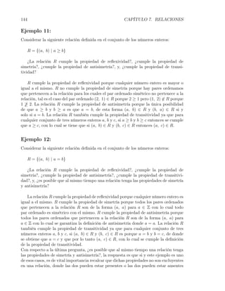144                                                     CAPÍTULO 7. RELACIONES

Ejemplo 11:
Considerar la siguiente relación deﬁnida en el conjunto de los números enteros:

      R = {(a, b) | a ≥ b}

    ¿La relación R cumple la propiedad de reﬂexividad?, ¿cumple la propiedad de
simetría?, ¿cumple la propiedad de antisimetría?, y, ¿cumple la propiedad de transi-
tividad?

    R cumple la propiedad de reﬂexividad porque cualquier número entero es mayor o
igual a el mismo. R no cumple la propiedad de simetría porque hay pares ordenamos
que pertenecen a la relación para los cuales el par ordenado simétrico no pertenece a la
relación, tal es el caso del par ordenado (2, 1) ∈ R porque 2 ≥ 1 pero (1, 2) ̸∈ R porque
1 2. La relación R cumple la propiedad de antisimetría porque la única posibilidad
de que a ≥ b y b ≥ a es que a = b, de esta forma (a, b) ∈ R y (b, a) ∈ R si y
solo si a = b. La relación R también cumple la propiedad de transitividad ya que para
cualquier conjunto de tres números enteros a, b y c, si a ≥ b y b ≥ c entonces se cumple
que a ≥ c, con lo cual se tiene que si (a, b) ∈ R y (b, c) ∈ R entonces (a, c) ∈ R.


Ejemplo 12:
Considerar la siguiente relación deﬁnida en el conjunto de los números enteros:

      R = {(a, b) | a = b}

   ¿La relación R cumple la propiedad de reﬂexividad?, ¿cumple la propiedad de
simetría?, ¿cumple la propiedad de antisimetría?, ¿cumple la propiedad de transitivi-
dad?, y, ¿es posible que al mismo tiempo una relación tenga las propiedades de simetría
y antisimetría?

    La relación R cumple la propiedad de reﬂexividad porque cualquier número entero es
igual a el mismo. R cumple la propiedad de simetría porque todos los pares ordenados
que pertenecen a la relación R son de la forma (a, a) para a ∈ Z con lo cual todo
par ordenado es simétrico con el mismo. R cumple la propiedad de antisimetría porque
todos los pares ordenados que pertenecen a la relación R son de la forma (a, a) para
a ∈ Z con lo cual se garantiza la deﬁnición de antisimetría donde a = a. La relación R
también cumple la propiedad de transitividad ya que para cualquier conjunto de tres
números enteros a, b y c, si (a, b) ∈ R y (b, c) ∈ R es porque a = b y b = c, de donde
se obtiene que a = c y que por lo tanto (a, c) ∈ R, con lo cual se cumple la deﬁnición
de la propiedad de transitividad.
Con respecto a la última pregunta, ¿es posible que al mismo tiempo una relación tenga
las propiedades de simetría y antisimetría?, la respuesta es que si y este ejemplo es uno
de esos casos, es de vital importancia recalcar que dichas propiedades no son excluyentes
en una relación, donde las dos pueden estar presentes o las dos pueden estar ausentes
 