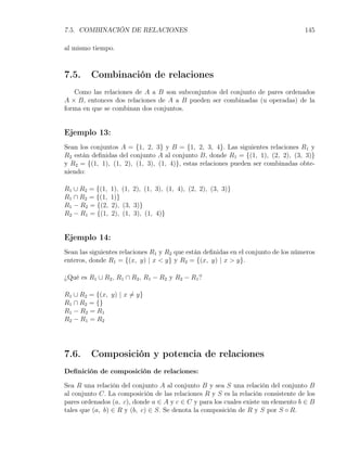 7.5. COMBINACIÓN DE RELACIONES                                                     145

al mismo tiempo.



7.5.     Combinación de relaciones
   Como las relaciones de A a B son subconjuntos del conjunto de pares ordenados
A × B, entonces dos relaciones de A a B pueden ser combinadas (u operadas) de la
forma en que se combinan dos conjuntos.


Ejemplo 13:
Sean los conjuntos A = {1, 2, 3} y B = {1, 2, 3, 4}. Las siguientes relaciones R1 y
R2 están deﬁnidas del conjunto A al conjunto B, donde R1 = {(1, 1), (2, 2), (3, 3)}
y R2 = {(1, 1), (1, 2), (1, 3), (1, 4)}, estas relaciones pueden ser combinadas obte-
niendo:

R1 ∪ R2 = {(1,   1), (1, 2), (1, 3), (1, 4), (2, 2), (3, 3)}
R1 ∩ R2 = {(1,   1)}
R1 − R2 = {(2,   2), (3, 3)}
R2 − R1 = {(1,   2), (1, 3), (1, 4)}


Ejemplo 14:
Sean las siguientes relaciones R1 y R2 que están deﬁnidas en el conjunto de los números
enteros, donde R1 = {(x, y) | x < y} y R2 = {(x, y) | x > y}.

¿Qué es R1 ∪ R2 , R1 ∩ R2 , R1 − R2 y R2 − R1 ?

R1 ∪ R2 = {(x, y) | x ̸= y}
R1 ∩ R2 = {}
R1 − R2 = R1
R2 − R1 = R2




7.6.     Composición y potencia de relaciones
Deﬁnición de composición de relaciones:

Sea R una relación del conjunto A al conjunto B y sea S una relación del conjunto B
al conjunto C. La composición de las relaciones R y S es la relación consistente de los
pares ordenados (a, c), donde a ∈ A y c ∈ C y para los cuales existe un elemento b ∈ B
tales que (a, b) ∈ R y (b, c) ∈ S. Se denota la composición de R y S por S ◦ R.
 